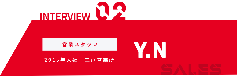 INTERVIEW01 営業スタッフ 2015年入社 二戸営業所 Y.N